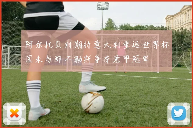 阿尔托贝利期待意大利重返世界杯国米与那不勒斯争夺意甲冠军