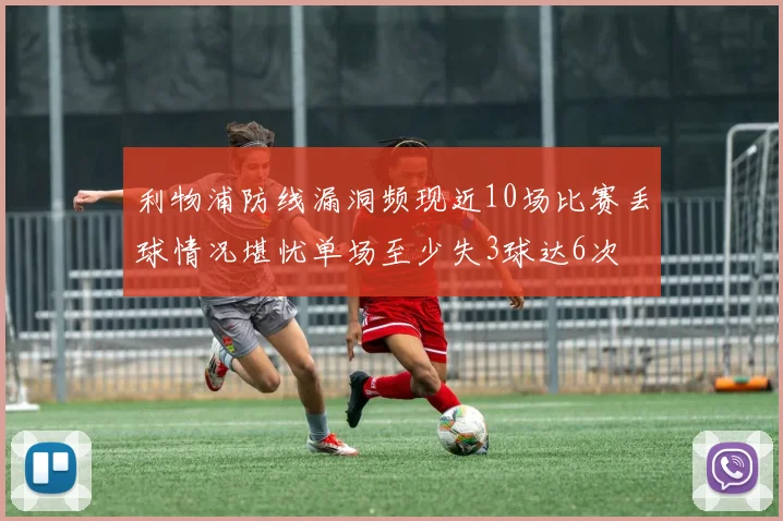 利物浦防线漏洞频现近10场比赛丢球情况堪忧单场至少失3球达6次