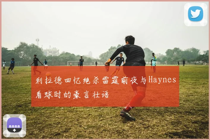 利拉德回忆绝杀雷霆前夜与Haynes看球时的豪言壮语