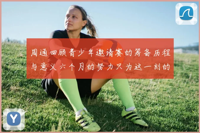 周通回顾青少年邀请赛的筹备历程与意义六个月的努力只为这一刻的精彩