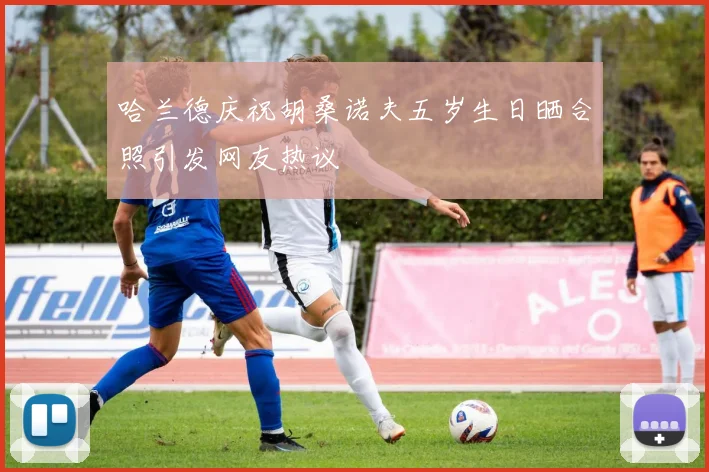 哈兰德庆祝胡桑诺夫五岁生日晒合照引发网友热议
