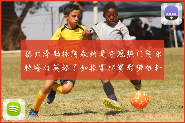 赫尔泽勒称阿森纳是夺冠热门阿尔特塔对英超了如指掌杯赛形势难料