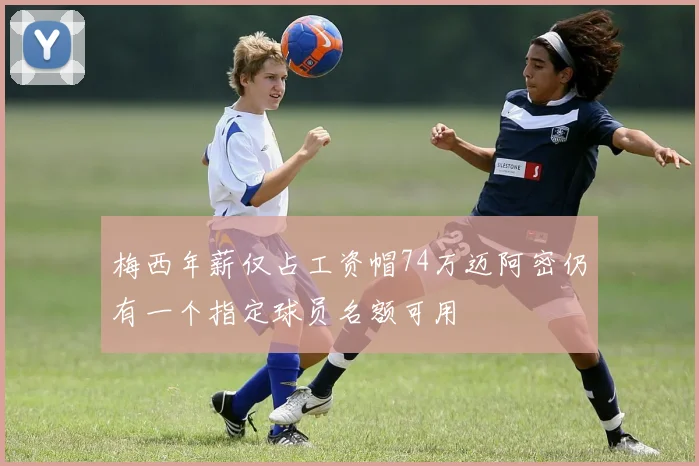 梅西年薪仅占工资帽74万迈阿密仍有一个指定球员名额可用