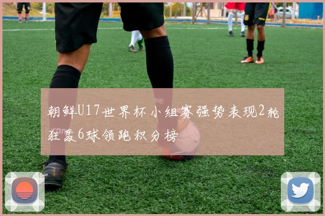 朝鲜U17世界杯小组赛强势表现2轮狂轰6球领跑积分榜
