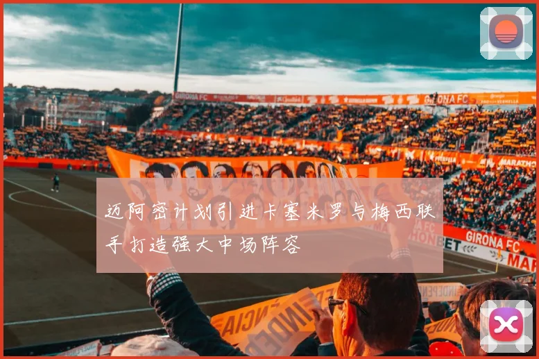 迈阿密计划引进卡塞米罗与梅西联手打造强大中场阵容