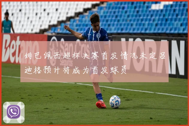 姆巴佩西超杯决赛首发情况未定吕迪格预计将成为首发球员