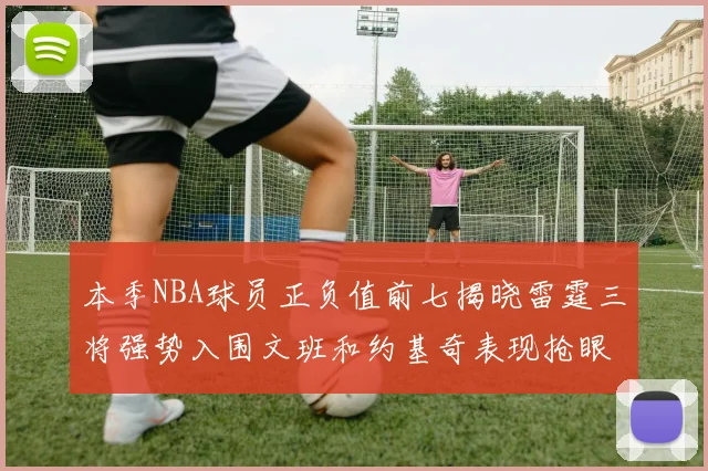 本季NBA球员正负值前七揭晓雷霆三将强势入围文班和约基奇表现抢眼