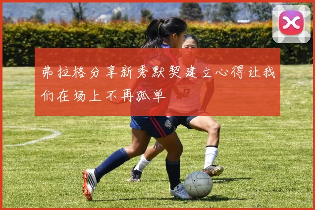 弗拉格分享新秀默契建立心得让我们在场上不再孤单