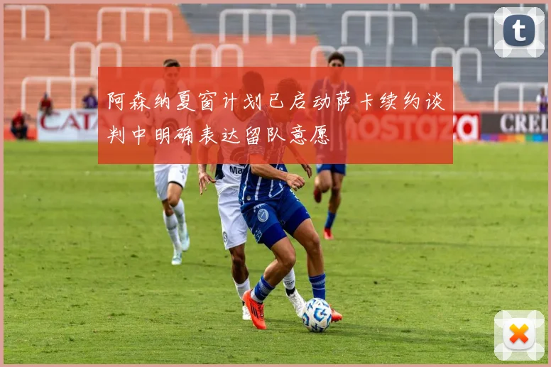 阿森纳夏窗计划已启动萨卡续约谈判中明确表达留队意愿