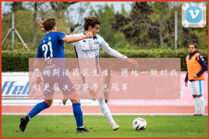 詹姆斯谈园区生活：团结一致的我们更有决心争夺总冠军