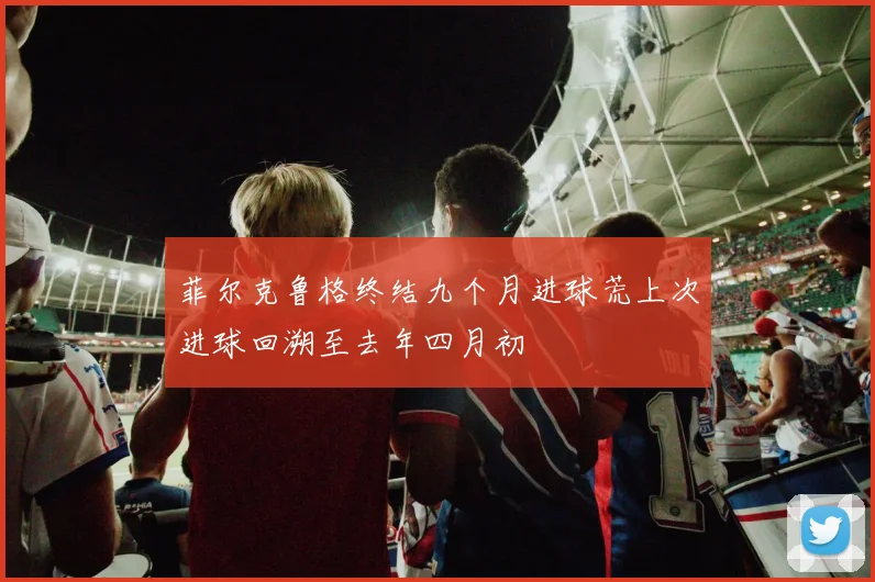 菲尔克鲁格终结九个月进球荒上次进球回溯至去年四月初