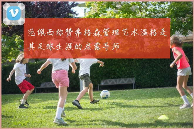 范佩西称赞弗格森管理艺术温格是其足球生涯的启蒙导师
