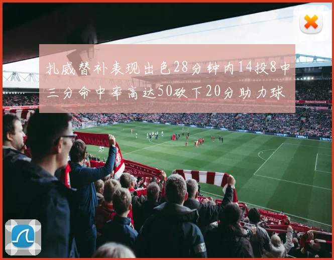 扎威替补表现出色28分钟内14投8中三分命中率高达50砍下20分助力球队进攻稳定