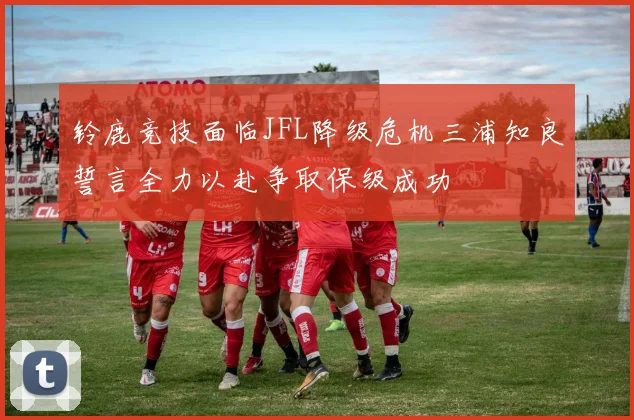 铃鹿竞技面临JFL降级危机三浦知良誓言全力以赴争取保级成功