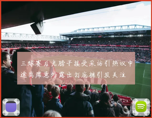 三球赛后光膀子接受采访引热议中途离席意外露出打底裤引发关注