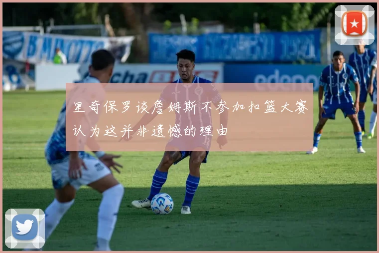 里奇保罗谈詹姆斯不参加扣篮大赛认为这并非遗憾的理由