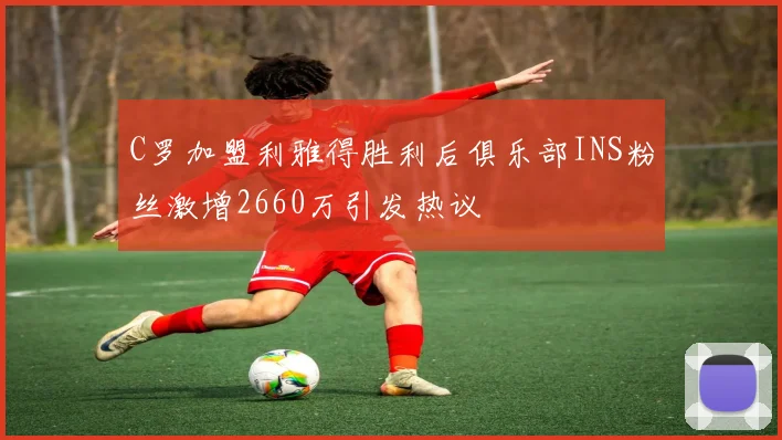 C罗加盟利雅得胜利后俱乐部INS粉丝激增2660万引发热议