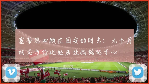 塞蒂恩回顾在国安的时光：九个月的无与伦比经历让我铭记于心