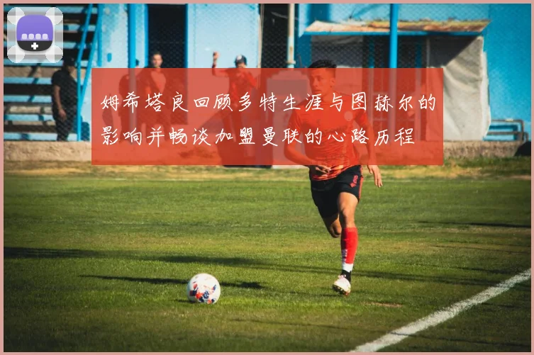 姆希塔良回顾多特生涯与图赫尔的影响并畅谈加盟曼联的心路历程