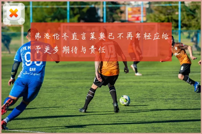 弗洛伦齐直言莱奥已不再年轻应给予更多期待与责任