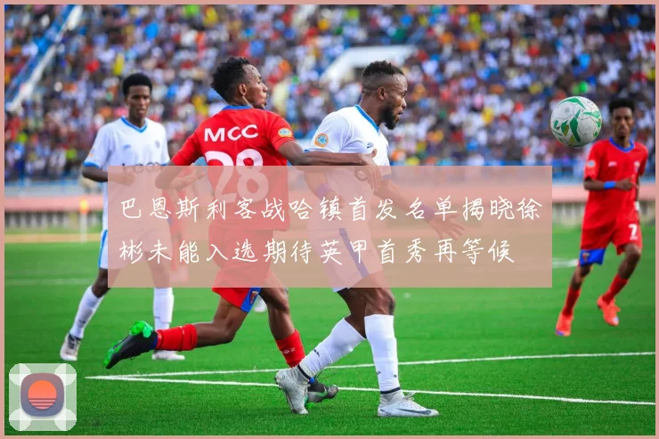 巴恩斯利客战哈镇首发名单揭晓徐彬未能入选期待英甲首秀再等候