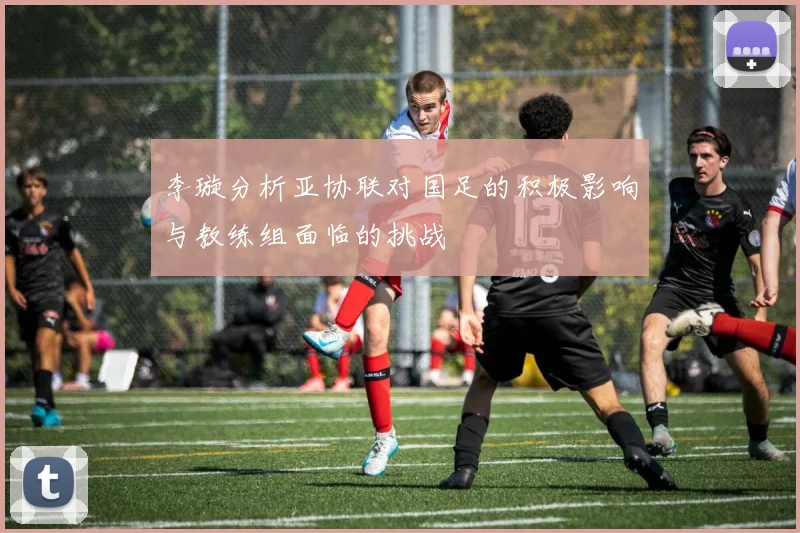 李璇分析亚协联对国足的积极影响与教练组面临的挑战