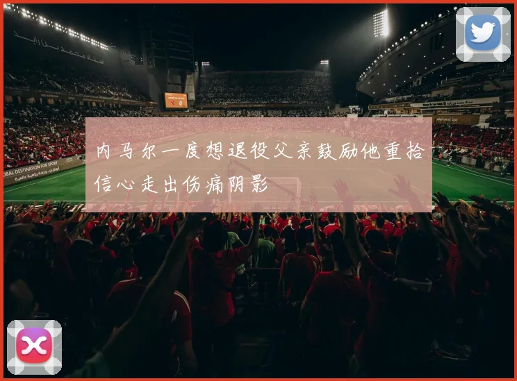 内马尔一度想退役父亲鼓励他重拾信心走出伤痛阴影