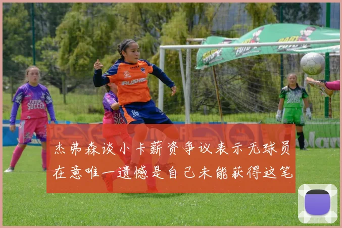 杰弗森谈小卡薪资争议表示无球员在意唯一遗憾是自己未能获得这笔钱