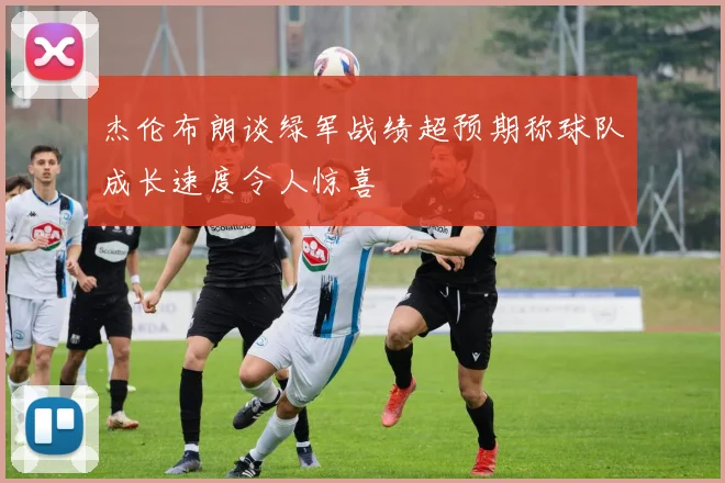杰伦布朗谈绿军战绩超预期称球队成长速度令人惊喜