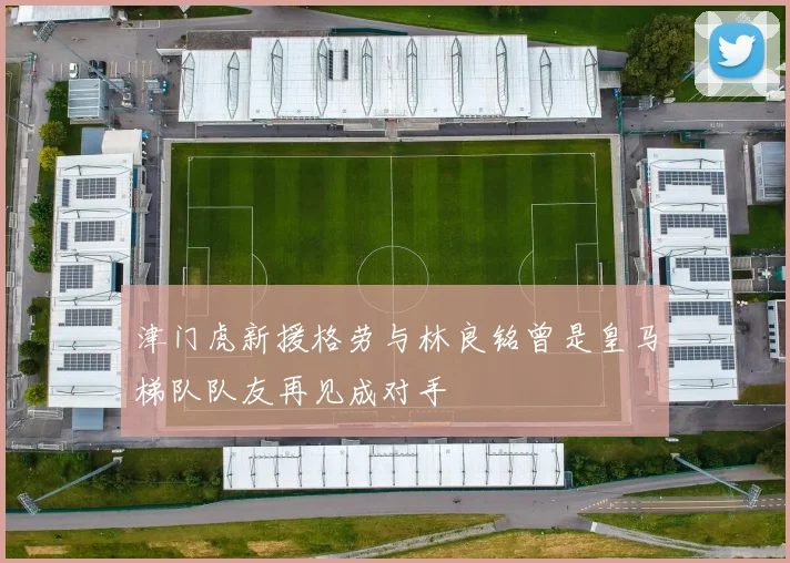 津门虎新援格劳与林良铭曾是皇马梯队队友再见成对手
