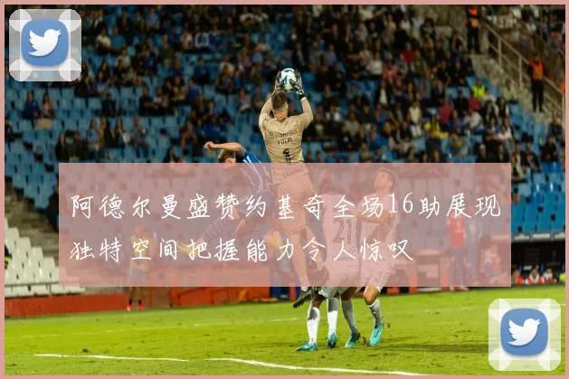 阿德尔曼盛赞约基奇全场16助展现独特空间把握能力令人惊叹