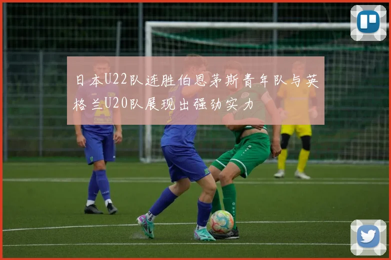 日本U22队连胜伯恩茅斯青年队与英格兰U20队展现出强劲实力