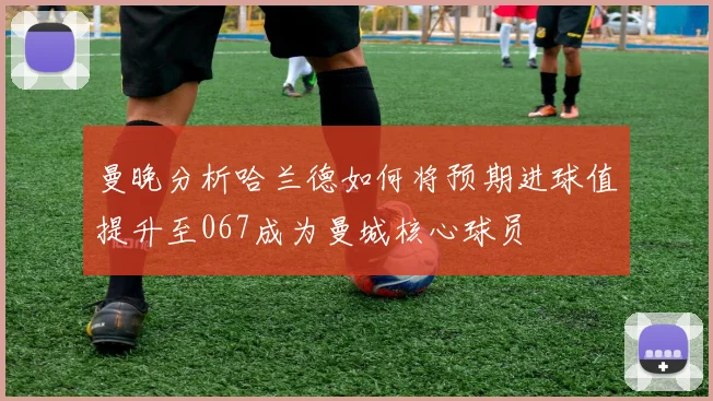 曼晚分析哈兰德如何将预期进球值提升至067成为曼城核心球员